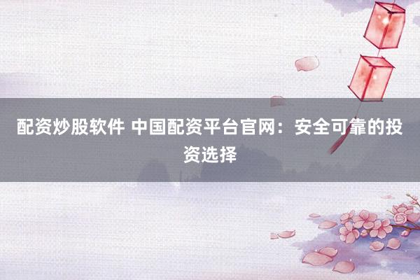 配资炒股软件 中国配资平台官网：安全可靠的投资选择