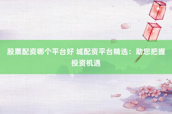 股票配资哪个平台好 城配资平台精选：助您把握投资机遇