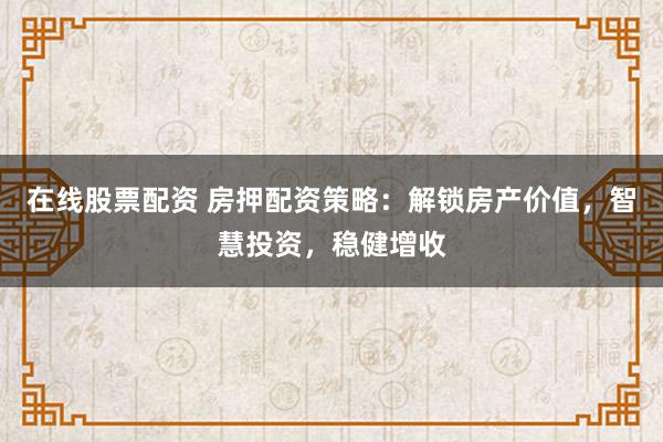 在线股票配资 房押配资策略：解锁房产价值，智慧投资，稳健增收