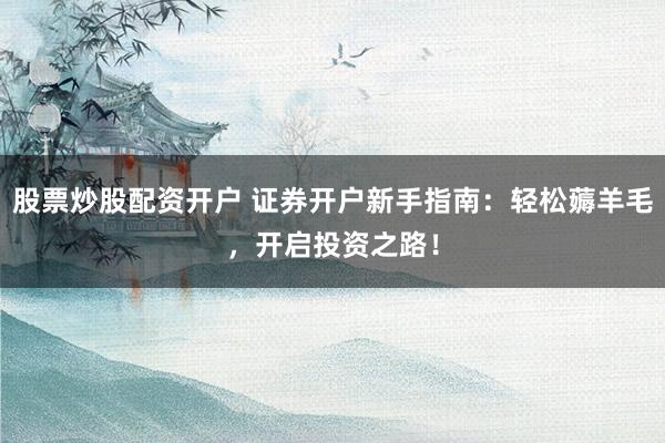 股票炒股配资开户 证券开户新手指南：轻松薅羊毛，开启投资之路！