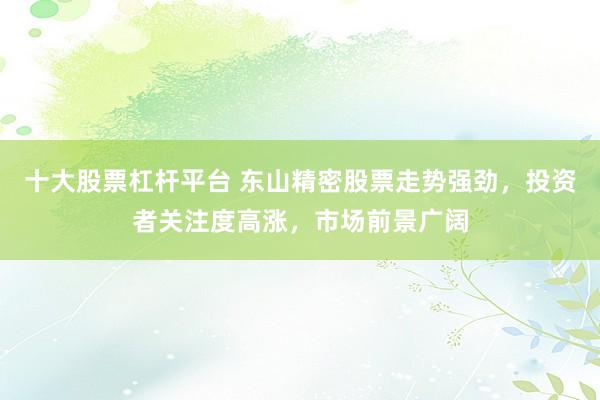 十大股票杠杆平台 东山精密股票走势强劲，投资者关注度高涨，市场前景广阔