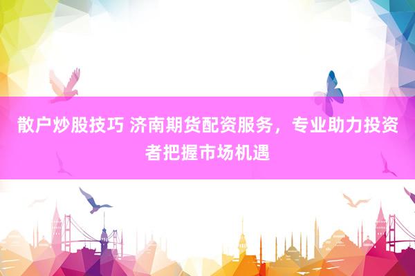 散户炒股技巧 济南期货配资服务，专业助力投资者把握市场机遇