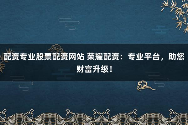 配资专业股票配资网站 荣耀配资：专业平台，助您财富升级！