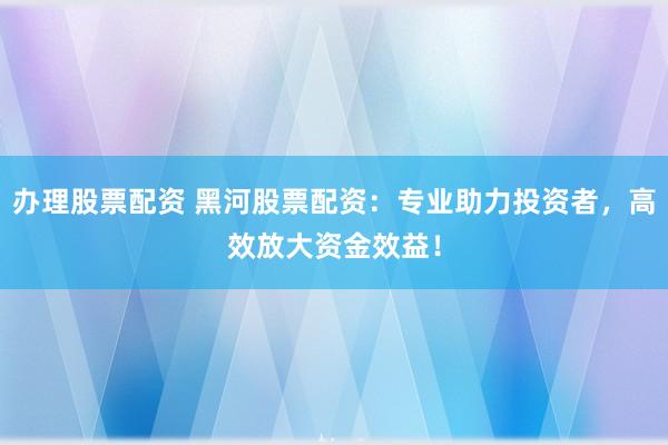 办理股票配资 黑河股票配资：专业助力投资者，高效放大资金效益！