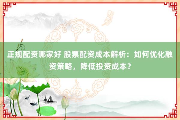 正规配资哪家好 股票配资成本解析：如何优化融资策略，降低投资成本？