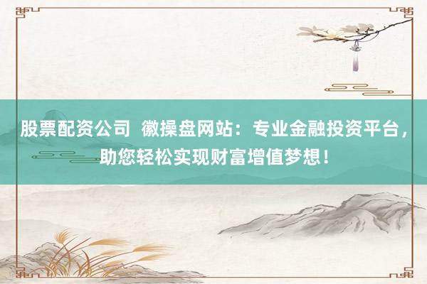 股票配资公司  徽操盘网站：专业金融投资平台，助您轻松实现财富增值梦想！