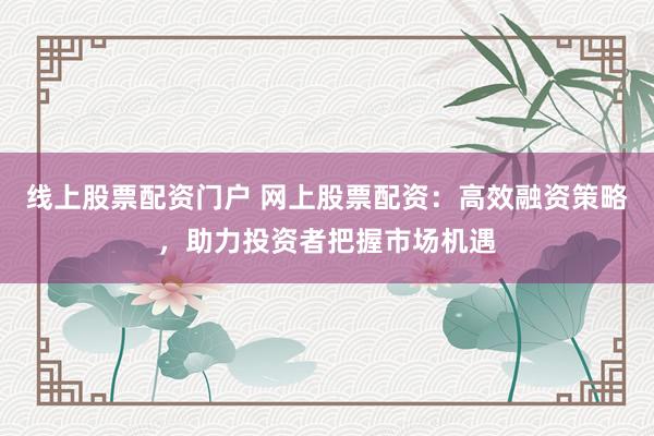 线上股票配资门户 网上股票配资：高效融资策略，助力投资者把握市场机遇
