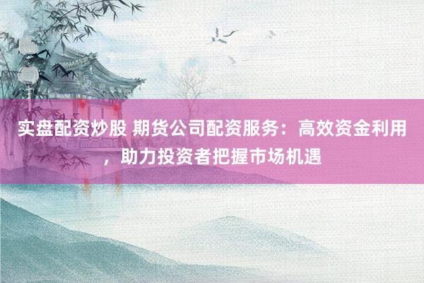 实盘配资炒股 期货公司配资服务：高效资金利用，助力投资者把握市场机遇