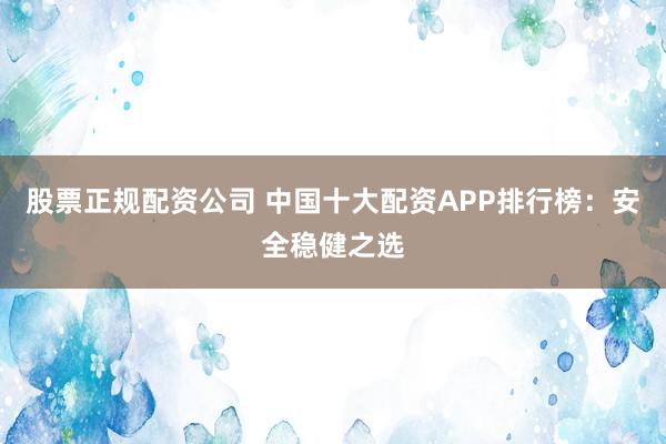 股票正规配资公司 中国十大配资APP排行榜：安全稳健之选