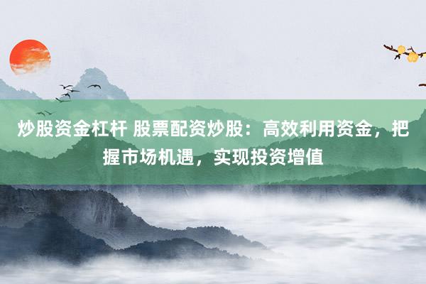 炒股资金杠杆 股票配资炒股：高效利用资金，把握市场机遇，实现投资增值