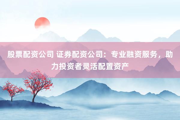 股票配资公司 证券配资公司：专业融资服务，助力投资者灵活配置资产