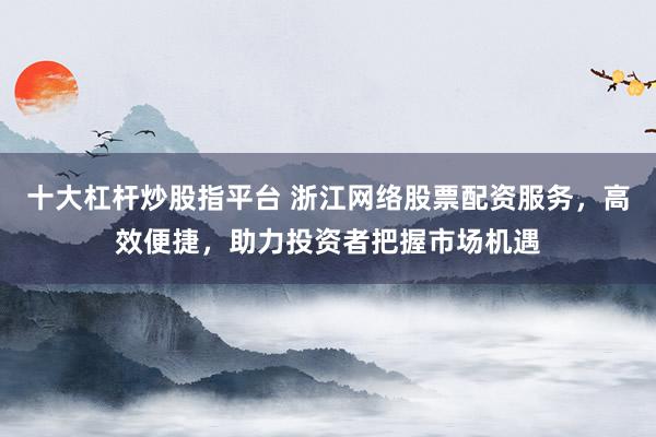 十大杠杆炒股指平台 浙江网络股票配资服务，高效便捷，助力投资者把握市场机遇