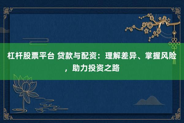 杠杆股票平台 贷款与配资：理解差异、掌握风险，助力投资之路