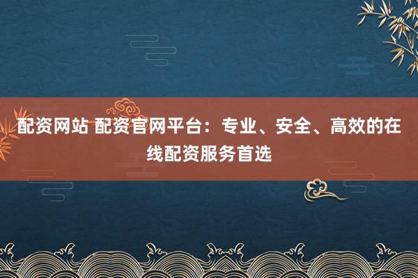 配资网站 配资官网平台：专业、安全、高效的在线配资服务首选