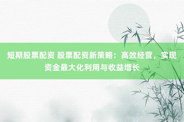 短期股票配资 股票配资新策略：高效经营，实现资金最大化利用与收益增长