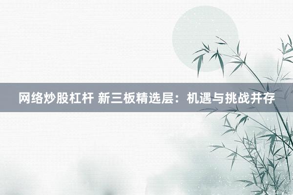 网络炒股杠杆 新三板精选层：机遇与挑战并存