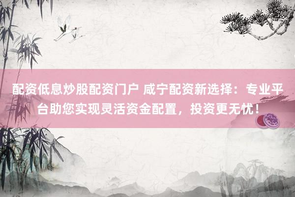 配资低息炒股配资门户 咸宁配资新选择：专业平台助您实现灵活资金配置，投资更无忧！