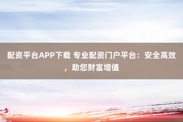 配资平台APP下载 专业配资门户平台：安全高效，助您财富增值