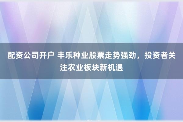 配资公司开户 丰乐种业股票走势强劲，投资者关注农业板块新机遇