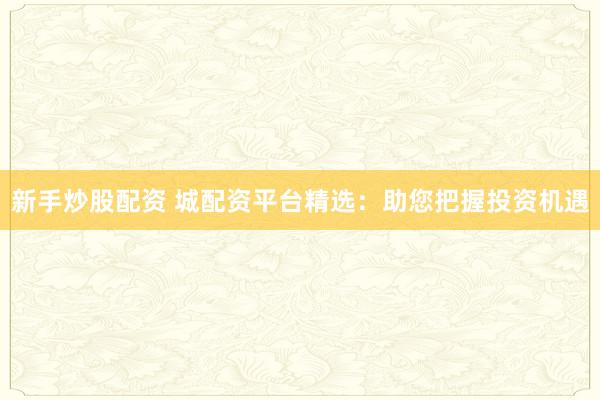 新手炒股配资 城配资平台精选：助您把握投资机遇