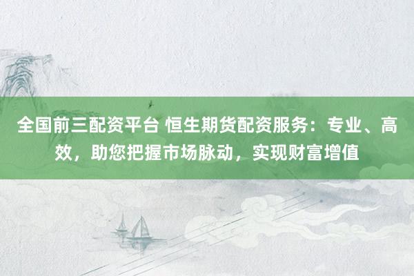 全国前三配资平台 恒生期货配资服务：专业、高效，助您把握市场脉动，实现财富增值