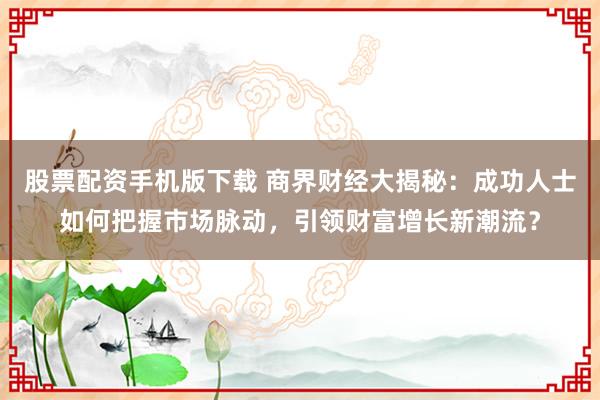 股票配资手机版下载 商界财经大揭秘：成功人士如何把握市场脉动，引领财富增长新潮流？