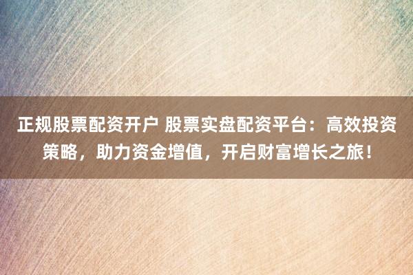 正规股票配资开户 股票实盘配资平台：高效投资策略，助力资金增值，开启财富增长之旅！