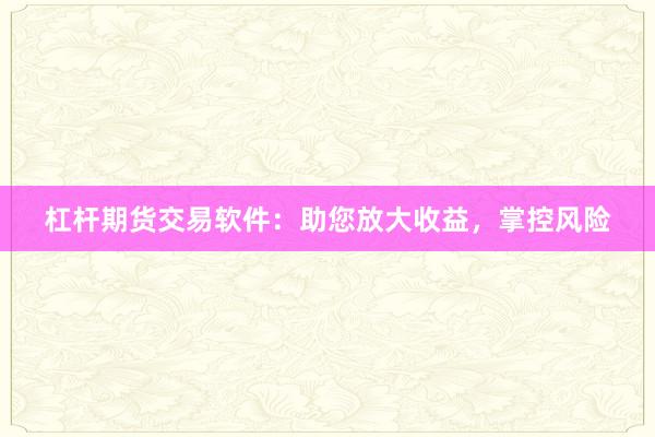 杠杆期货交易软件：助您放大收益，掌控风险