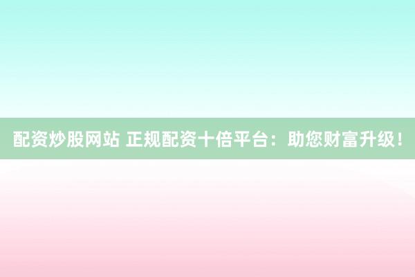 配资炒股网站 正规配资十倍平台：助您财富升级！
