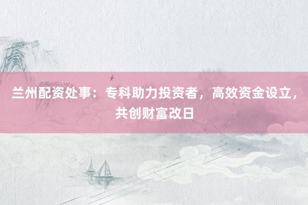 兰州配资处事：专科助力投资者，高效资金设立，共创财富改日