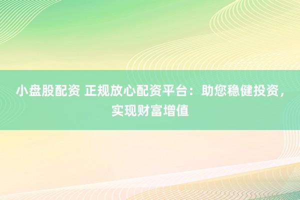 小盘股配资 正规放心配资平台：助您稳健投资，实现财富增值