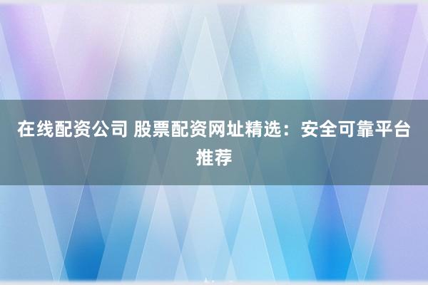 在线配资公司 股票配资网址精选：安全可靠平台推荐