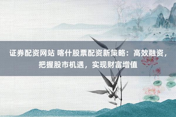 证券配资网站 喀什股票配资新策略：高效融资，把握股市机遇，实现财富增值