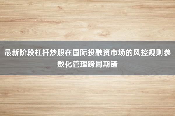 最新阶段杠杆炒股在国际投融资市场的风控规则参数化管理跨周期错