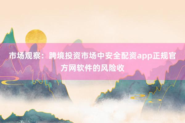 市场观察：跨境投资市场中安全配资app正规官方网软件的风险收