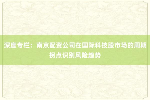 深度专栏：南京配资公司在国际科技股市场的周期拐点识别风险趋势