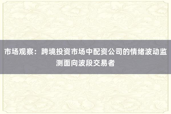 市场观察：跨境投资市场中配资公司的情绪波动监测面向波段交易者