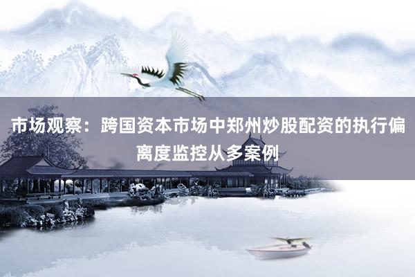 市场观察：跨国资本市场中郑州炒股配资的执行偏离度监控从多案例