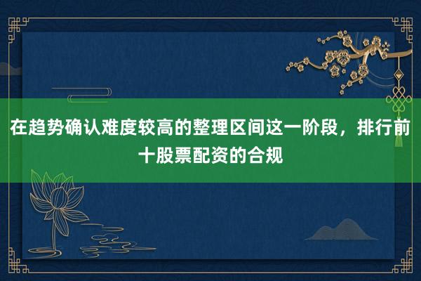 在趋势确认难度较高的整理区间这一阶段，排行前十股票配资的合规