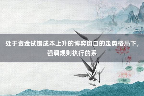 处于资金试错成本上升的博弈窗口的走势格局下，强调规则执行的系