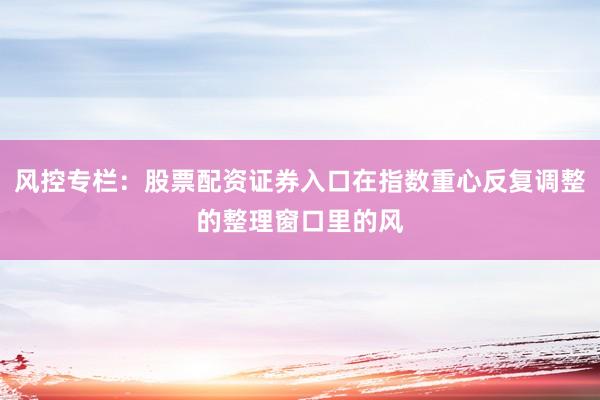 风控专栏：股票配资证券入口在指数重心反复调整的整理窗口里的风