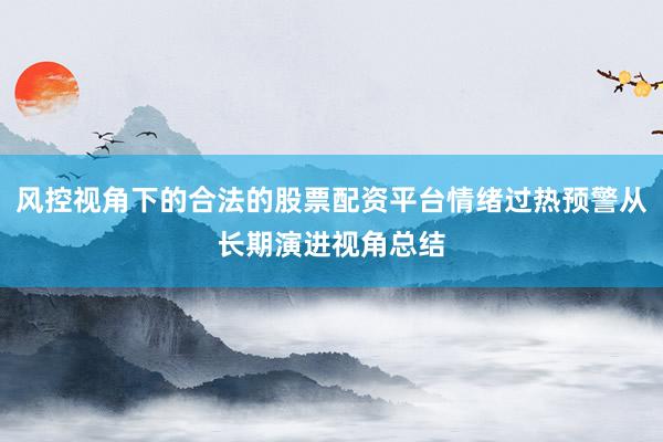 风控视角下的合法的股票配资平台情绪过热预警从长期演进视角总结