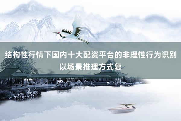结构性行情下国内十大配资平台的非理性行为识别以场景推理方式复