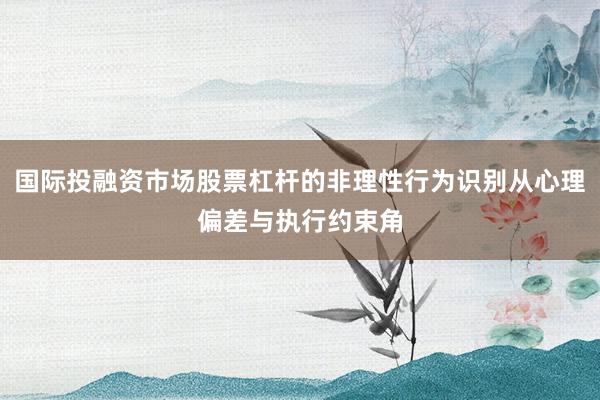 国际投融资市场股票杠杆的非理性行为识别从心理偏差与执行约束角