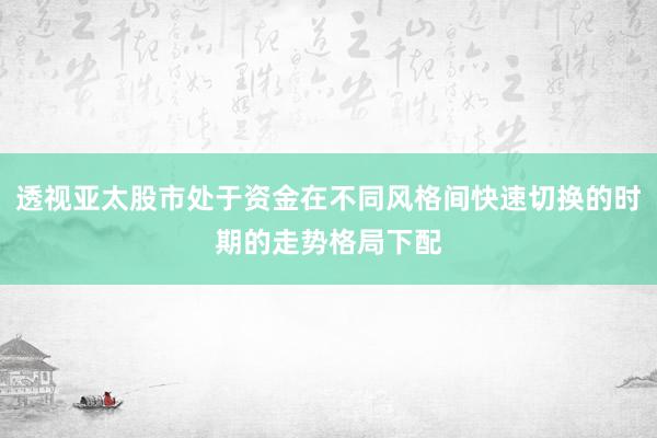 透视亚太股市处于资金在不同风格间快速切换的时期的走势格局下配
