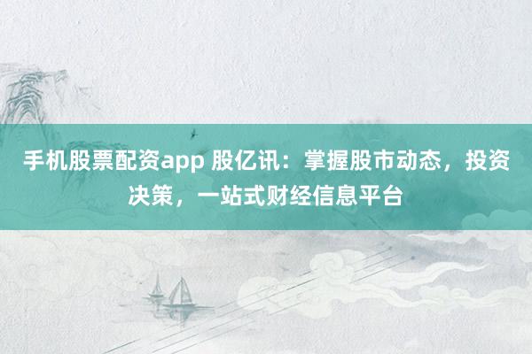 手机股票配资app 股亿讯：掌握股市动态，投资决策，一站式财经信息平台