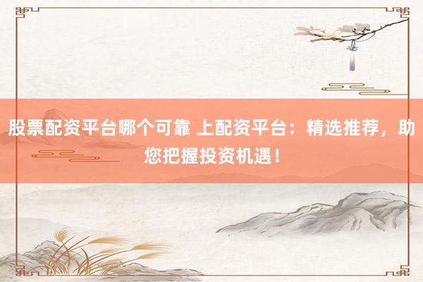 股票配资平台哪个可靠 上配资平台：精选推荐，助您把握投资机遇！