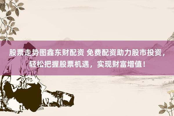 股票走势图鑫东财配资 免费配资助力股市投资，轻松把握股票机遇，实现财富增值！