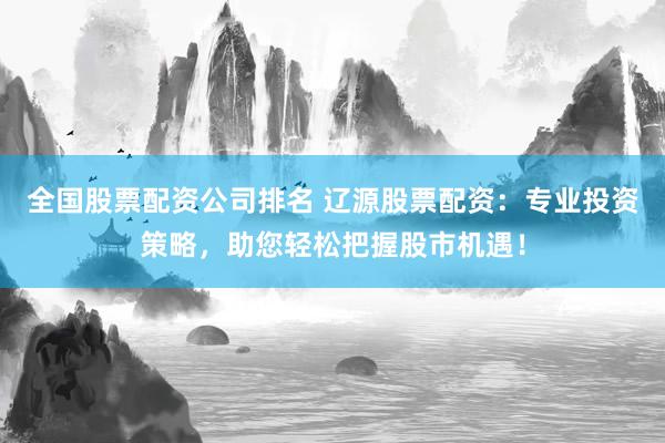 全国股票配资公司排名 辽源股票配资：专业投资策略，助您轻松把握股市机遇！