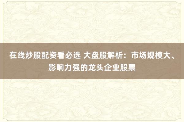 在线炒股配资看必选 大盘股解析：市场规模大、影响力强的龙头企业股票